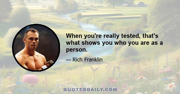 When you're really tested, that's what shows you who you are as a person.