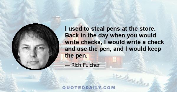 I used to steal pens at the store. Back in the day when you would write checks, I would write a check and use the pen, and I would keep the pen.