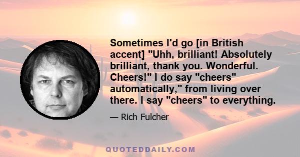 Sometimes I'd go [in British accent] Uhh, brilliant! Absolutely brilliant, thank you. Wonderful. Cheers! I do say cheers automatically, from living over there. I say cheers to everything.