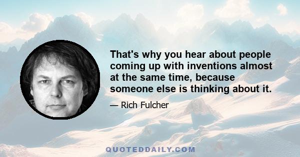 That's why you hear about people coming up with inventions almost at the same time, because someone else is thinking about it.