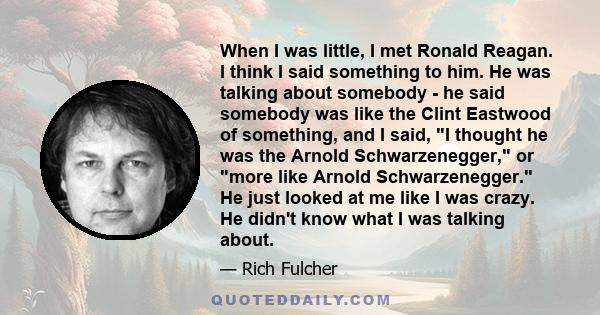 When I was little, I met Ronald Reagan. I think I said something to him. He was talking about somebody - he said somebody was like the Clint Eastwood of something, and I said, I thought he was the Arnold Schwarzenegger, 