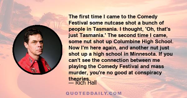 The first time I came to the Comedy Festival some nutcase shot a bunch of people in Tasmania. I thought, 'Oh, that's just Tasmania.' The second time I came, some nut shot up Columbine High School. Now I'm here again,