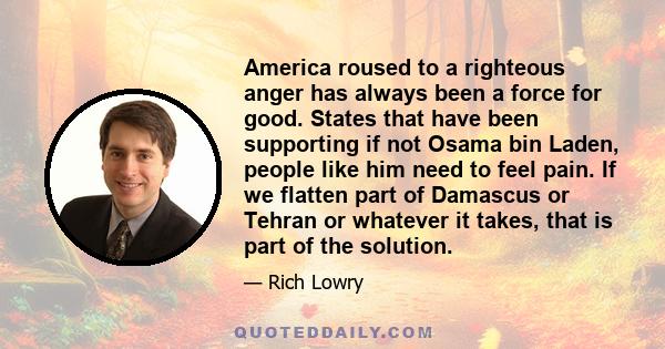 America roused to a righteous anger has always been a force for good. States that have been supporting if not Osama bin Laden, people like him need to feel pain. If we flatten part of Damascus or Tehran or whatever it