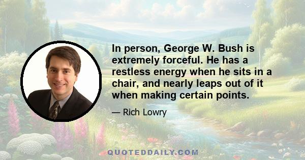 In person, George W. Bush is extremely forceful. He has a restless energy when he sits in a chair, and nearly leaps out of it when making certain points.