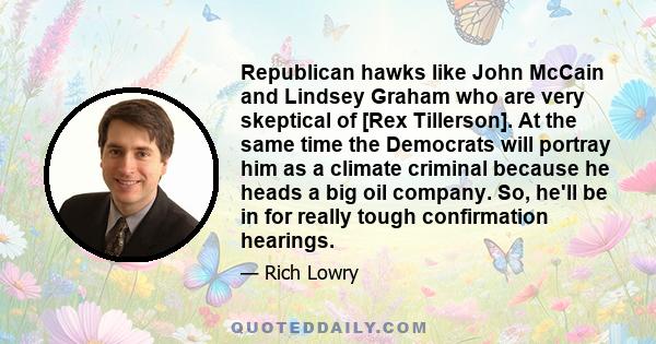 Republican hawks like John McCain and Lindsey Graham who are very skeptical of [Rex Tillerson]. At the same time the Democrats will portray him as a climate criminal because he heads a big oil company. So, he'll be in