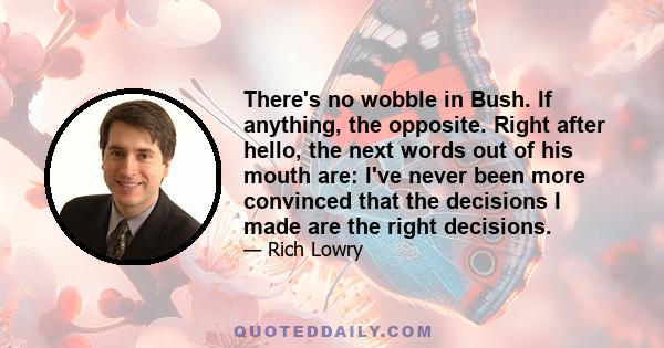 There's no wobble in Bush. If anything, the opposite. Right after hello, the next words out of his mouth are: I've never been more convinced that the decisions I made are the right decisions.