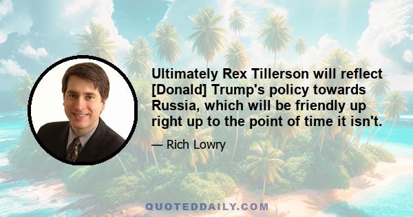 Ultimately Rex Tillerson will reflect [Donald] Trump's policy towards Russia, which will be friendly up right up to the point of time it isn't.