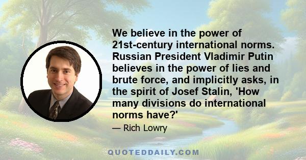 We believe in the power of 21st-century international norms. Russian President Vladimir Putin believes in the power of lies and brute force, and implicitly asks, in the spirit of Josef Stalin, 'How many divisions do