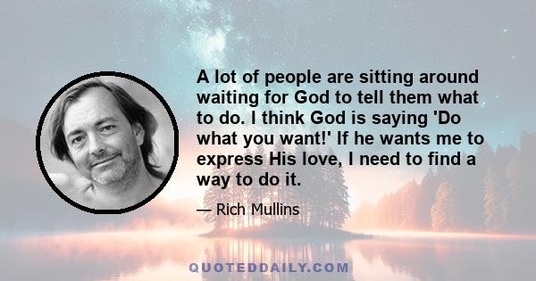 A lot of people are sitting around waiting for God to tell them what to do. I think God is saying 'Do what you want!' If he wants me to express His love, I need to find a way to do it.