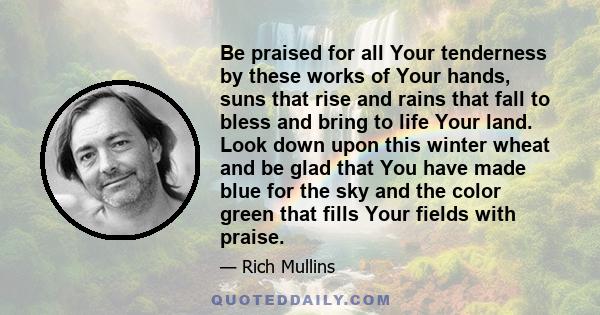 Be praised for all Your tenderness by these works of Your hands, suns that rise and rains that fall to bless and bring to life Your land. Look down upon this winter wheat and be glad that You have made blue for the sky