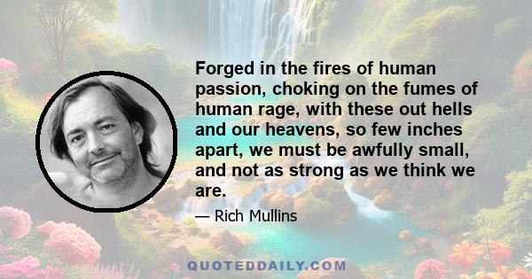 Forged in the fires of human passion, choking on the fumes of human rage, with these out hells and our heavens, so few inches apart, we must be awfully small, and not as strong as we think we are.