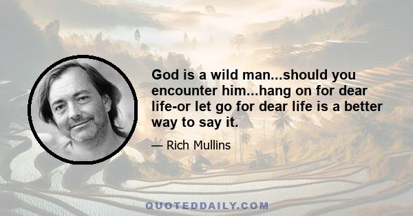 God is a wild man...should you encounter him...hang on for dear life-or let go for dear life is a better way to say it.