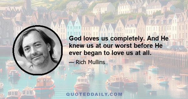 God loves us completely. And He knew us at our worst before He ever began to love us at all.