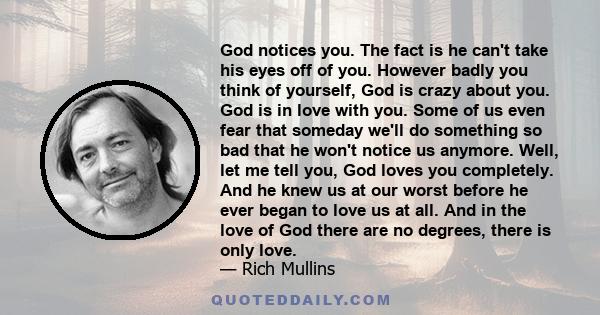 God notices you. The fact is he can't take his eyes off of you. However badly you think of yourself, God is crazy about you. God is in love with you. Some of us even fear that someday we'll do something so bad that he