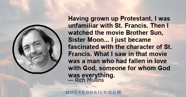 Having grown up Protestant, I was unfamiliar with St. Francis. Then I watched the movie Brother Sun, Sister Moon... I just became fascinated with the character of St. Francis. What I saw in that movie was a man who had