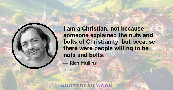 I am a Christian, not because someone explained the nuts and bolts of Christianity, but because there were people willing to be nuts and bolts.