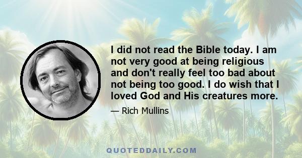 I did not read the Bible today. I am not very good at being religious and don't really feel too bad about not being too good. I do wish that I loved God and His creatures more.