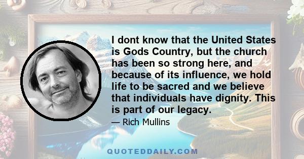 I dont know that the United States is Gods Country, but the church has been so strong here, and because of its influence, we hold life to be sacred and we believe that individuals have dignity. This is part of our