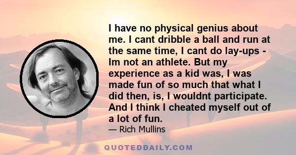 I have no physical genius about me. I cant dribble a ball and run at the same time, I cant do lay-ups - Im not an athlete. But my experience as a kid was, I was made fun of so much that what I did then, is, I wouldnt