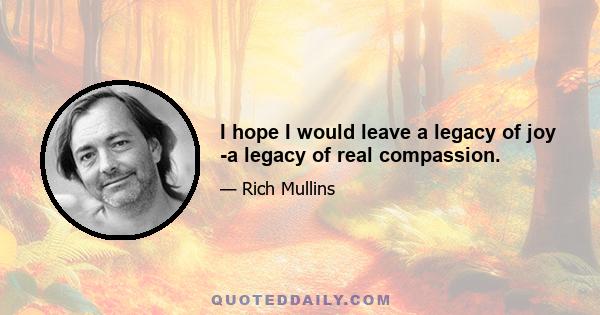 I hope I would leave a legacy of joy -a legacy of real compassion.