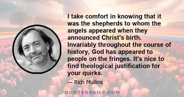 I take comfort in knowing that it was the shepherds to whom the angels appeared when they announced Christ's birth. Invariably throughout the course of history, God has appeared to people on the fringes. It's nice to