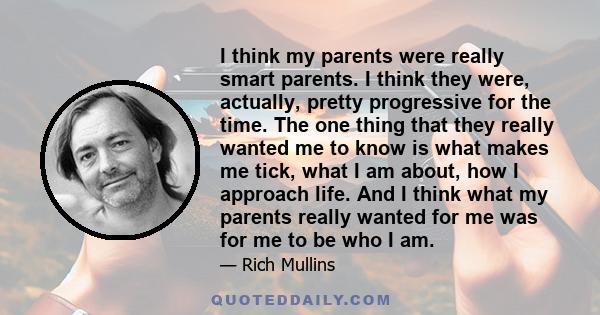 I think my parents were really smart parents. I think they were, actually, pretty progressive for the time. The one thing that they really wanted me to know is what makes me tick, what I am about, how I approach life.