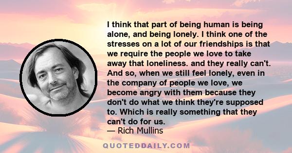 I think that part of being human is being alone, and being lonely. I think one of the stresses on a lot of our friendships is that we require the people we love to take away that loneliness. and they really can't. And