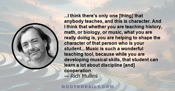 ...I think there's only one [thing] that anybody teaches, and this is character. And I think that whether you are teaching history, math, or biology, or music, what you are really doing is, you are helping to shape the