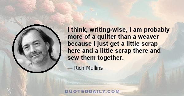 I think, writing-wise, I am probably more of a quilter than a weaver because I just get a little scrap here and a little scrap there and sew them together.