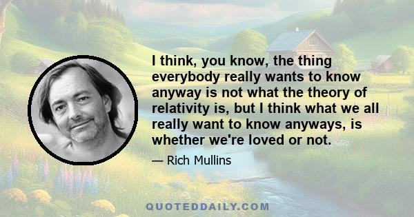 I think, you know, the thing everybody really wants to know anyway is not what the theory of relativity is, but I think what we all really want to know anyways, is whether we're loved or not.