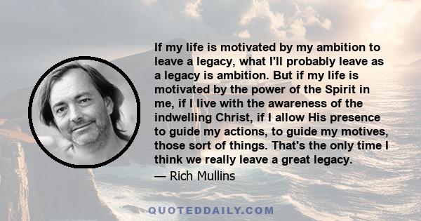 If my life is motivated by my ambition to leave a legacy, what I'll probably leave as a legacy is ambition. But if my life is motivated by the power of the Spirit in me, if I live with the awareness of the indwelling