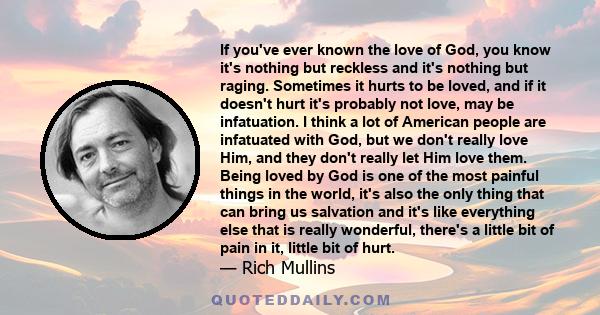 If you've ever known the love of God, you know it's nothing but reckless and it's nothing but raging. Sometimes it hurts to be loved, and if it doesn't hurt it's probably not love, may be infatuation. I think a lot of