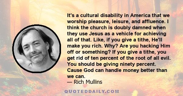 It's a cultural disability in America that we worship pleasure, leisure, and affluence. I think the church is doubly damned when they use Jesus as a vehicle for achieving all of that. Like, if you give a tithe, He'll