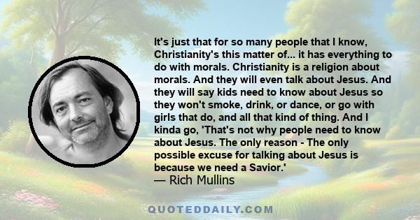 It's just that for so many people that I know, Christianity's this matter of... it has everything to do with morals. Christianity is a religion about morals. And they will even talk about Jesus. And they will say kids