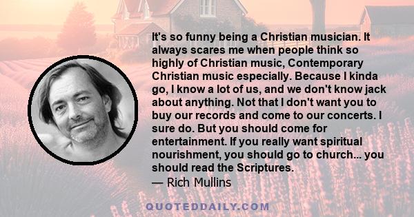 It's so funny being a Christian musician. It always scares me when people think so highly of Christian music, Contemporary Christian music especially. Because I kinda go, I know a lot of us, and we don't know jack about 