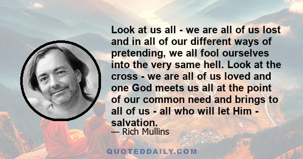 Look at us all - we are all of us lost and in all of our different ways of pretending, we all fool ourselves into the very same hell. Look at the cross - we are all of us loved and one God meets us all at the point of