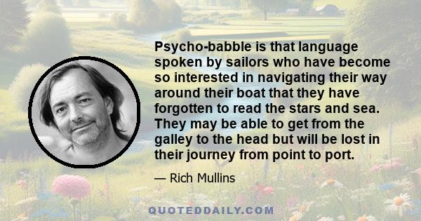 Psycho-babble is that language spoken by sailors who have become so interested in navigating their way around their boat that they have forgotten to read the stars and sea. They may be able to get from the galley to the 