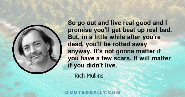 So go out and live real good and I promise you'll get beat up real bad. But, in a little while after you're dead, you'll be rotted away anyway. It's not gonna matter if you have a few scars. It will matter if you didn't 