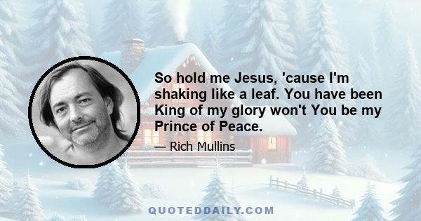 So hold me Jesus, 'cause I'm shaking like a leaf. You have been King of my glory won't You be my Prince of Peace.