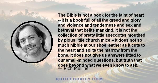 The Bible is not a book for the faint of heart -- it is a book full of all the greed and glory and violence and tenderness and sex and betrayal that befits mankind. It is not the collection of pretty little anecdotes