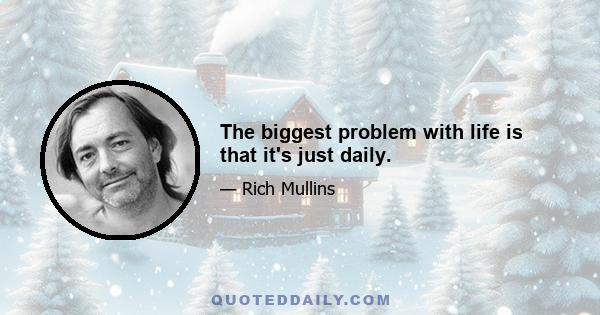 The biggest problem with life is that it's just daily.