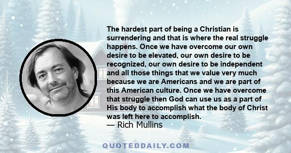 The hardest part of being a Christian is surrendering and that is where the real struggle happens. Once we have overcome our own desire to be elevated, our own desire to be recognized, our own desire to be independent