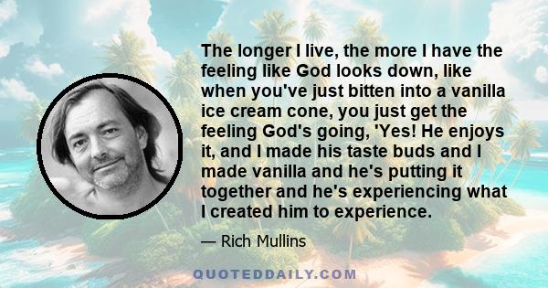 The longer I live, the more I have the feeling like God looks down, like when you've just bitten into a vanilla ice cream cone, you just get the feeling God's going, 'Yes! He enjoys it, and I made his taste buds and I