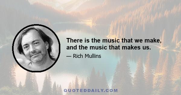 There is the music that we make, and the music that makes us.