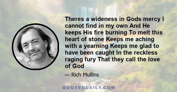 Theres a wideness in Gods mercy I cannot find in my own And He keeps His fire burning To melt this heart of stone Keeps me aching with a yearning Keeps me glad to have been caught In the reckless raging fury That they