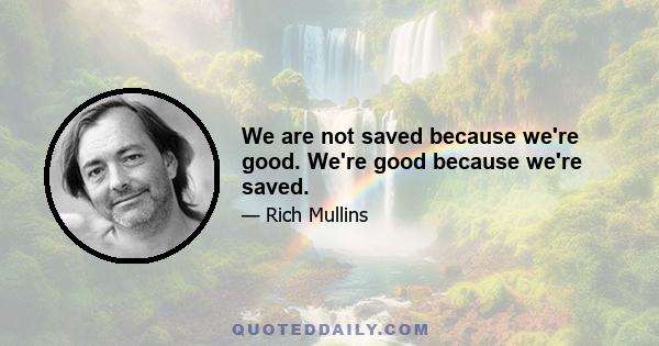 We are not saved because we're good. We're good because we're saved.