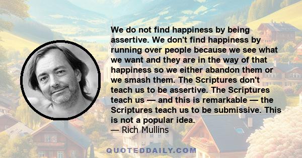 We do not find happiness by being assertive. We don't find happiness by running over people because we see what we want and they are in the way of that happiness so we either abandon them or we smash them. The