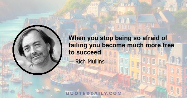 When you stop being so afraid of failing you become much more free to succeed