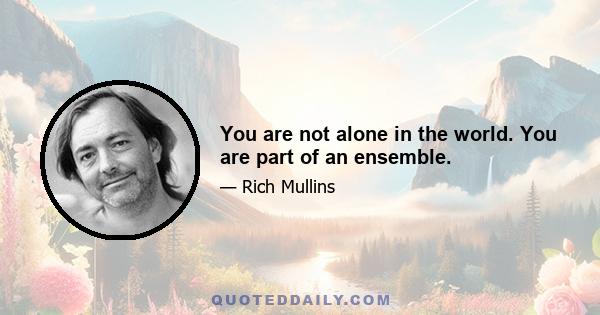 You are not alone in the world. You are part of an ensemble.