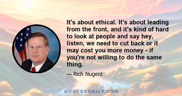 It's about ethical. It's about leading from the front, and it's kind of hard to look at people and say hey, listen, we need to cut back or it may cost you more money - if you're not willing to do the same thing.